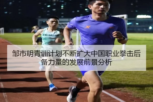邹市明青训计划不断扩大中国职业拳击后备力量的发展前景分析